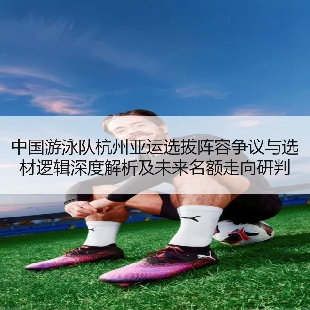 中国游泳队杭州亚运选拔阵容争议与选材逻辑深度解析及未来名额走向研判